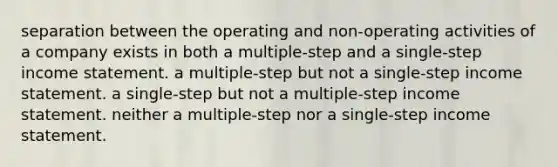 separation between the operating and non-operating activities of a company exists in both a multiple-step and a single-step income statement. a multiple-step but not a single-step income statement. a single-step but not a multiple-step income statement. neither a multiple-step nor a single-step income statement.