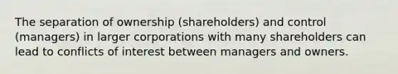 The separation of ownership (shareholders) and control (managers) in larger corporations with many shareholders can lead to conflicts of interest between managers and owners.