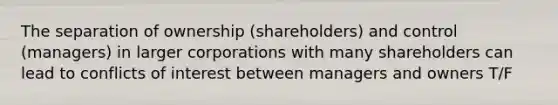 The separation of ownership (shareholders) and control (managers) in larger corporations with many shareholders can lead to conflicts of interest between managers and owners T/F