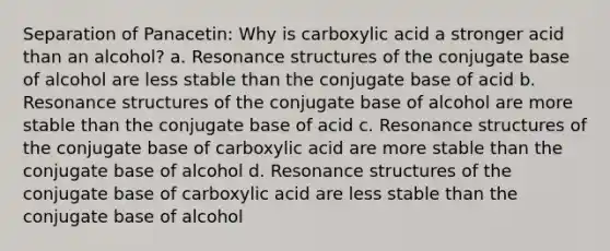 Separation of Panacetin: Why is carboxylic acid a stronger acid than an alcohol? a. Resonance structures of the conjugate base of alcohol are less stable than the conjugate base of acid b. Resonance structures of the conjugate base of alcohol are more stable than the conjugate base of acid c. Resonance structures of the conjugate base of carboxylic acid are more stable than the conjugate base of alcohol d. Resonance structures of the conjugate base of carboxylic acid are less stable than the conjugate base of alcohol