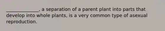 ______________, a separation of a parent plant into parts that develop into whole plants, is a very common type of asexual reproduction.