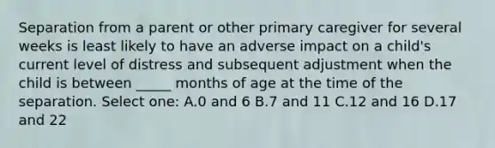 Separation from a parent or other primary caregiver for several weeks is least likely to have an adverse impact on a child's current level of distress and subsequent adjustment when the child is between _____ months of age at the time of the separation. Select one: A.0 and 6 B.7 and 11 C.12 and 16 D.17 and 22