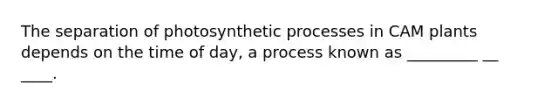 The separation of photosynthetic processes in CAM plants depends on the time of day, a process known as _________ __ ____.