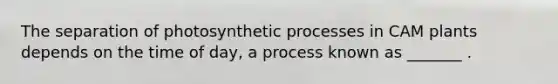 The separation of photosynthetic processes in CAM plants depends on the time of day, a process known as _______ .