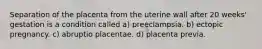 Separation of the placenta from the uterine wall after 20 weeks' gestation is a condition called a) preeclampsia. b) ectopic pregnancy. c) abruptio placentae. d) placenta previa.