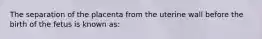 The separation of the placenta from the uterine wall before the birth of the fetus is known as: