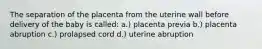 The separation of the placenta from the uterine wall before delivery of the baby is called: a.) placenta previa b.) placenta abruption c.) prolapsed cord d.) uterine abruption