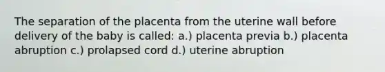 The separation of the placenta from the uterine wall before delivery of the baby is called: a.) placenta previa b.) placenta abruption c.) prolapsed cord d.) uterine abruption