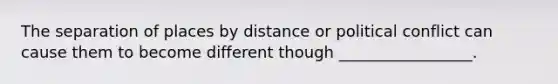 The separation of places by distance or political conflict can cause them to become different though _________________.