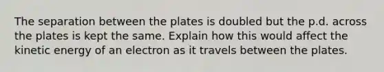 The separation between the plates is doubled but the p.d. across the plates is kept the same. Explain how this would affect the kinetic energy of an electron as it travels between the plates.