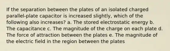 If the separation between the plates of an isolated charged parallel-plate capacitor is increased slightly, which of the following also increases? a. The stored electrostatic energy b. The capacitance c. The magnitude of the charge on each plate d. The force of attraction between the plates e. The magnitude of the electric field in the region between the plates