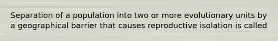 Separation of a population into two or more evolutionary units by a geographical barrier that causes reproductive isolation is called