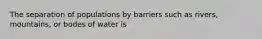 The separation of populations by barriers such as rivers, mountains, or bodes of water is