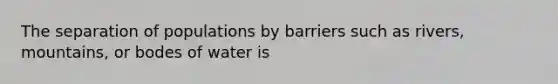 The separation of populations by barriers such as rivers, mountains, or bodes of water is