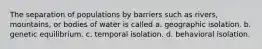 The separation of populations by barriers such as rivers, mountains, or bodies of water is called a. geographic isolation. b. genetic equilibrium. c. temporal isolation. d. behavioral isolation.