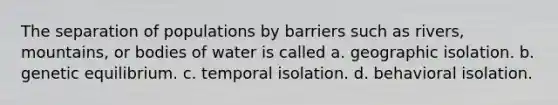 The separation of populations by barriers such as rivers, mountains, or bodies of water is called a. geographic isolation. b. genetic equilibrium. c. temporal isolation. d. behavioral isolation.