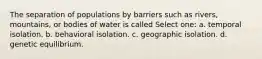 The separation of populations by barriers such as rivers, mountains, or bodies of water is called Select one: a. temporal isolation. b. behavioral isolation. c. geographic isolation. d. genetic equilibrium.