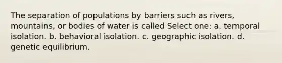 The separation of populations by barriers such as rivers, mountains, or bodies of water is called Select one: a. temporal isolation. b. behavioral isolation. c. geographic isolation. d. genetic equilibrium.