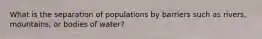 What is the separation of populations by barriers such as rivers, mountains, or bodies of water?