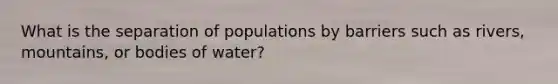 What is the separation of populations by barriers such as rivers, mountains, or bodies of water?