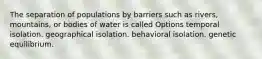 The separation of populations by barriers such as rivers, mountains, or bodies of water is called Options temporal isolation. geographical isolation. behavioral isolation. genetic equilibrium.