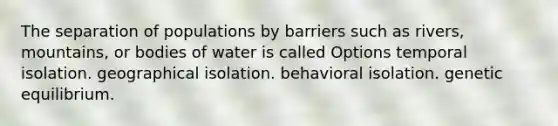 The separation of populations by barriers such as rivers, mountains, or bodies of water is called Options temporal isolation. geographical isolation. behavioral isolation. genetic equilibrium.