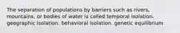 The separation of populations by barriers such as rivers, mountains, or bodies of water is called temporal isolation. geographic isolation. behavioral isolation. genetic equilibrium