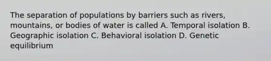 The separation of populations by barriers such as rivers, mountains, or bodies of water is called A. Temporal isolation B. Geographic isolation C. Behavioral isolation D. Genetic equilibrium