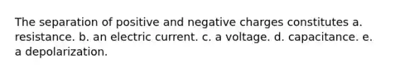 The separation of positive and negative charges constitutes a. resistance. b. an electric current. c. a voltage. d. capacitance. e. a depolarization.