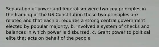 Separation of power and federalism were two key principles in the framing of the US Constitution these two principles are related and that each a. requires a strong central government elected by popular majority, b. involved a system of checks and balances in which power is disbursed, c. Grant power to political elite that acts on behalf of the people