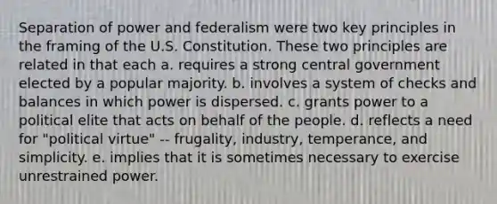 Separation of power and federalism were two key principles in the framing of the U.S. Constitution. These two principles are related in that each a. requires a strong central government elected by a popular majority. b. involves a system of checks and balances in which power is dispersed. c. grants power to a political elite that acts on behalf of the people. d. reflects a need for "political virtue" -- frugality, industry, temperance, and simplicity. e. implies that it is sometimes necessary to exercise unrestrained power.