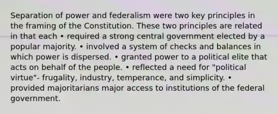 Separation of power and federalism were two key principles in the framing of the Constitution. These two principles are related in that each • required a strong central government elected by a popular majority. • involved a system of checks and balances in which power is dispersed. • granted power to a political elite that acts on behalf of the people. • reflected a need for "political virtue"- frugality, industry, temperance, and simplicity. • provided majoritarians major access to institutions of the federal government.