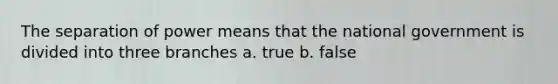 The separation of power means that the national government is divided into three branches a. true b. false