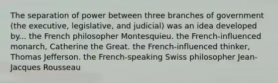 The separation of power between three branches of government (the executive, legislative, and judicial) was an idea developed by... the French philosopher Montesquieu. the French-influenced monarch, Catherine the Great. the French-influenced thinker, Thomas Jefferson. the French-speaking Swiss philosopher Jean- Jacques Rousseau