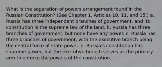 What is the separation of powers arrangement found in the Russian Constitution? (See Chapter 1, Articles 10, 11, and 15.) a. Russia has three independent branches of government, and its constitution is the supreme law of the land. b. Russia has three branches of government, but none have any power. c. Russia has three branches of government, with the executive branch being the central force of state power. d. Russia's constitution has supreme power, but the executive branch serves as the primary arm to enforce the powers of the constitution.