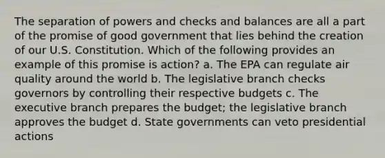 The separation of powers and checks and balances are all a part of the promise of good government that lies behind the creation of our U.S. Constitution. Which of the following provides an example of this promise is action? a. The EPA can regulate air quality around the world b. The legislative branch checks governors by controlling their respective budgets c. The executive branch prepares the budget; the legislative branch approves the budget d. State governments can veto presidential actions