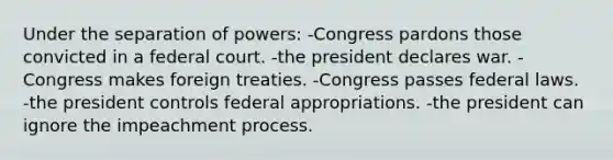 Under the separation of powers: -Congress pardons those convicted in a federal court. -the president declares war. -Congress makes foreign treaties. -Congress passes federal laws. -the president controls federal appropriations. -the president can ignore the impeachment process.