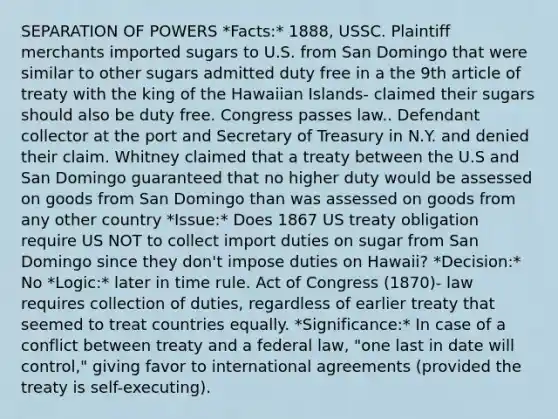 SEPARATION OF POWERS *Facts:* 1888, USSC. Plaintiff merchants imported sugars to U.S. from San Domingo that were similar to other sugars admitted duty free in a the 9th article of treaty with the king of the Hawaiian Islands- claimed their sugars should also be duty free. Congress passes law.. Defendant collector at the port and Secretary of Treasury in N.Y. and denied their claim. Whitney claimed that a treaty between the U.S and San Domingo guaranteed that no higher duty would be assessed on goods from San Domingo than was assessed on goods from any other country *Issue:* Does 1867 US treaty obligation require US NOT to collect import duties on sugar from San Domingo since they don't impose duties on Hawaii? *Decision:* No *Logic:* later in time rule. Act of Congress (1870)- law requires collection of duties, regardless of earlier treaty that seemed to treat countries equally. *Significance:* In case of a conflict between treaty and a federal law, "one last in date will control," giving favor to international agreements (provided the treaty is self-executing).