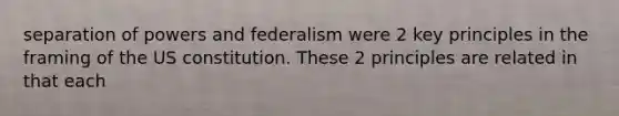 separation of powers and federalism were 2 key principles in the framing of the US constitution. These 2 principles are related in that each