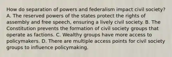 How do separation of powers and federalism impact civil society? A. The reserved powers of the states protect the rights of assembly and free speech, ensuring a lively civil society. B. The Constitution prevents the formation of civil society groups that operate as factions. C. Wealthy groups have more access to policymakers. D. There are multiple access points for civil society groups to influence policymaking.