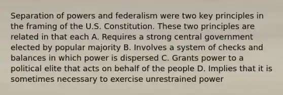 Separation of powers and federalism were two key principles in the framing of the U.S. Constitution. These two principles are related in that each A. Requires a strong central government elected by popular majority B. Involves a system of checks and balances in which power is dispersed C. Grants power to a political elite that acts on behalf of the people D. Implies that it is sometimes necessary to exercise unrestrained power