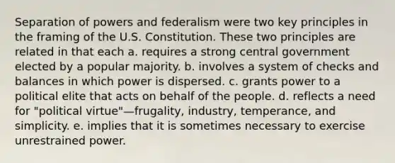 Separation of powers and federalism were two key principles in the framing of the U.S. Constitution. These two principles are related in that each a. requires a strong central government elected by a popular majority. b. involves a system of checks and balances in which power is dispersed. c. grants power to a political elite that acts on behalf of the people. d. reflects a need for "political virtue"—frugality, industry, temperance, and simplicity. e. implies that it is sometimes necessary to exercise unrestrained power.