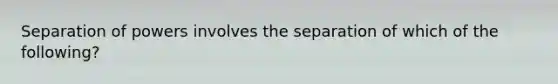 Separation of powers involves the separation of which of the following?