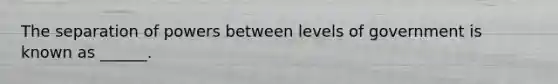 The separation of powers between levels of government is known as ______.