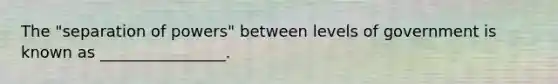 The "separation of powers" between levels of government is known as ________________.