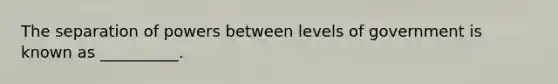 The separation of powers between levels of government is known as __________.