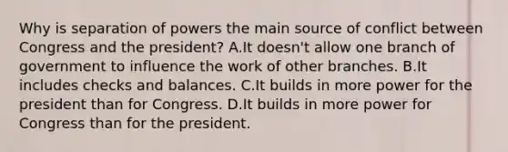 Why is separation of powers the main source of conflict between Congress and the president? A.It doesn't allow one branch of government to influence the work of other branches. B.It includes checks and balances. C.It builds in more power for the president than for Congress. D.It builds in more power for Congress than for the president.