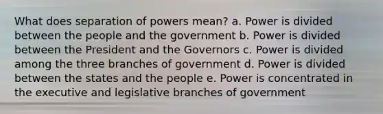 What does separation of powers mean? a. Power is divided between the people and the government b. Power is divided between the President and the Governors c. Power is divided among the three branches of government d. Power is divided between the states and the people e. Power is concentrated in the executive and legislative branches of government