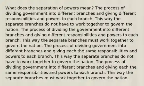 What does the separation of powers mean? The process of dividing government into different branches and giving different responsibilities and powers to each branch. This way the separate branches do not have to work together to govern the nation. The process of dividing the government into different branches and giving different responsibilities and powers to each branch. This way the separate branches must work together to govern the nation. The process of dividing government into different branches and giving each the same responsibilities and powers to each branch. This way the separate branches do not have to work together to govern the nation. The process of dividing government into different branches and giving each the same responsibilities and powers to each branch. This way the separate branches must work together to govern the nation.