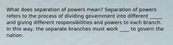 What does separation of powers mean? Separation of powers refers to the process of dividing government into different _____ and giving different responsibilities and powers to each branch. In this way, the separate branches must work ____ to govern the nation.